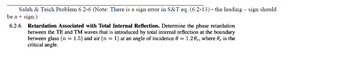 Saleh & Teich Problem 6.2-6 (Note: There is a sign error in S&T eq. (6.2-13) - the leading - sign should
be a + sign.)
6.2-6
Retardation Associated with Total Internal Reflection. Determine the phase retardation
between the TE and TM waves that is introduced by total internal reflection at the boundary
between glass (n = 1.5) and air (n = 1) at an angle of incidence 0 = 1.20c, where is the
critical angle.