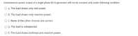 Instantaneous power output of a single phase 60 Hz generator will not be constant only under following condition:
O A. The load draws only real power.
O B. The load draws only reactive power.
O C. None of the other choices are correct
O D. The load is unbalanced.
O E. The load draws bothreal and reactive power.
