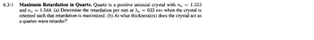 **6.3-1 Maximum Retardation in Quartz.**

Quartz is a positive uniaxial crystal with \( n_e = 1.553 \) and \( n_o = 1.544 \).

(a) Determine the retardation per mm at \( \lambda_o = 633 \, \text{nm} \) when the crystal is oriented such that retardation is maximized.

(b) At what thickness(es) does the crystal act as a quarter-wave retarder?