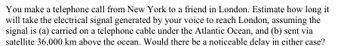 You make a telephone call from New York to a friend in London. Estimate how long it
will take the electrical signal generated by your voice to reach London, assuming the
signal is (a) carried on a telephone cable under the Atlantic Ocean, and (b) sent via
satellite 36,000 km above the ocean. Would there be a noticeable delay in either case?