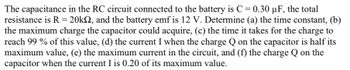 The capacitance in the RC circuit connected to the battery is C = 0.30 µF, the total
resistance is R = 20k, and the battery emf is 12 V. Determine (a) the time constant, (b)
the maximum charge the capacitor could acquire, (c) the time it takes for the charge to
reach 99 % of this value, (d) the current I when the charge Q on the capacitor is half its
maximum value, (e) the maximum current in the circuit, and (f) the charge Q on the
capacitor when the current I is 0.20 of its maximum value.