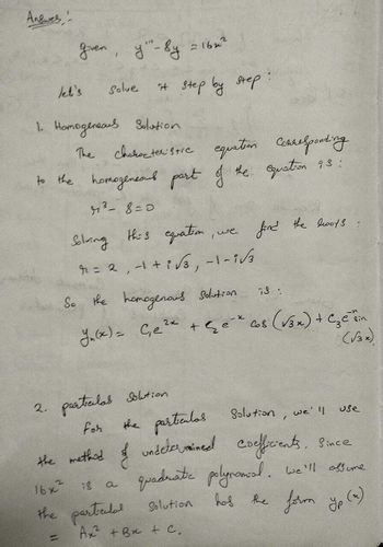 Answes
given, y"-sy
=1622
let's
Solve
it step by step
1. Homogeneaus Solution
The characteristic equation Corresponding
to the homogeneous part of the equation 93:
43-8=0
Solving this equation
, we
find the boots
r
= 2, −1+3√3, −1–1√
So the homogenous Solution
73:
2x
Y₁(x) = Ge² + Ge* 68 (√3x) + Czetin
(13x).
2.
particulas Solution
the particulas Solution, we'll
use
for
the method of undetermined coefficients. Since
a
quadrate polynomial. We'll assume
16x2
18
the partedal Solution
has
=
Ax +B+C.
the form yp (x)