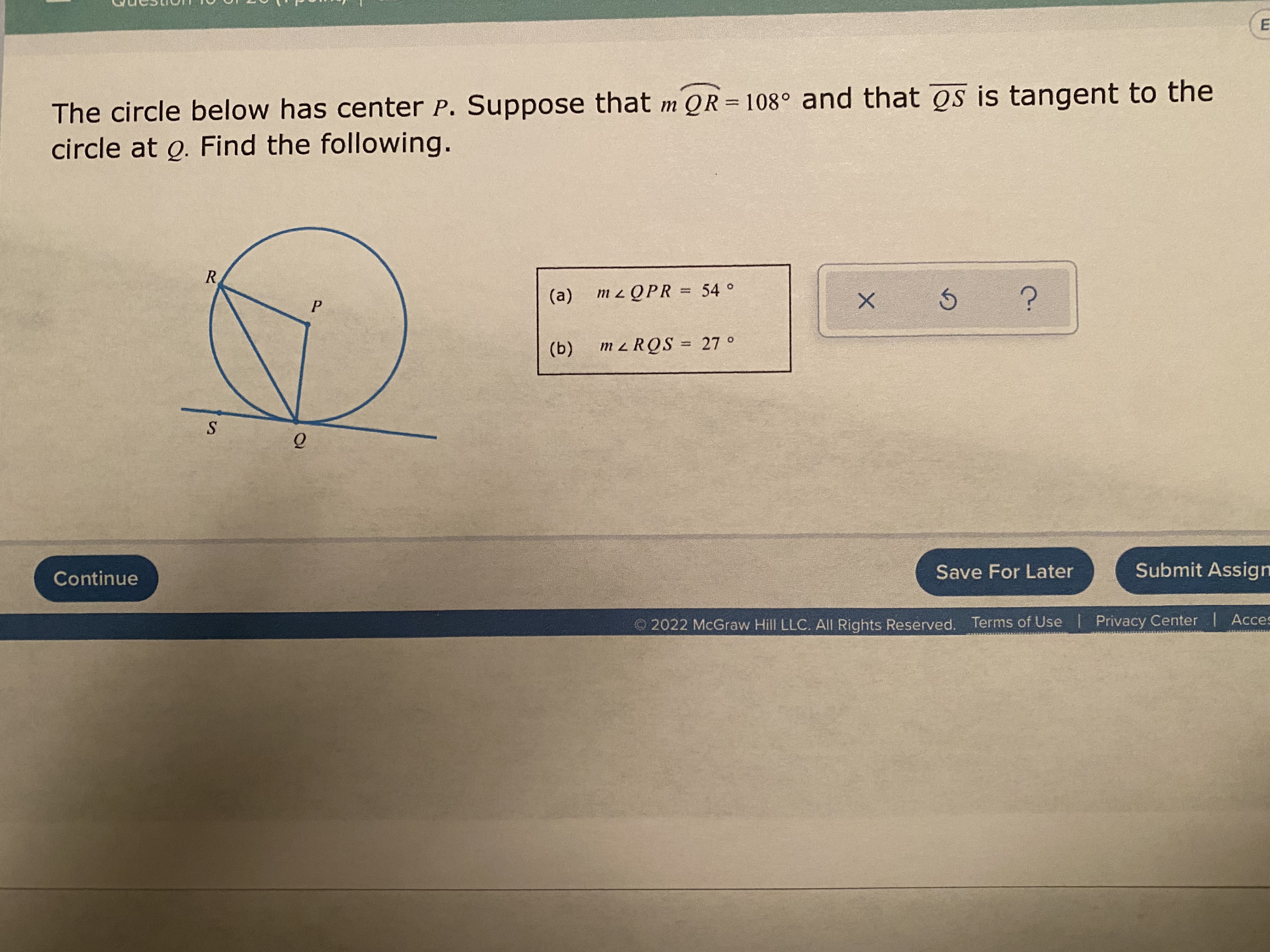 The circle below has center P. Suppose that m QR=108° and that os is tangent to the
circle at o. Find the following.
R.
m z Q PR = 54 °
%3D
(a)
P.
(b)
m z RQS = 27 °
%3D
Save For Later
Submit Assign
Continue
O2022 McGraw Hill LLC. All Rights Reserved. Terms of Use Privacy Center | Acces
E.
