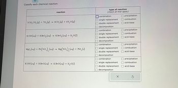 Classify each chemical reaction:
reaction
2CH₂ CH₂(g) + 70₂(g) → 4CO₂ (g) + 6H₂O(g)
KOH(aq) + HBrO (aq) → KBrO (aq) + H₂O(1)
MgI₂ (aq) + Pb(NO3)₂ (aq)
Pb(NO3), (aq) → Mg(NO3), (aq) + PbI₂ (s)
KOH(aq) + HBrO (aq)
KBrO (aq) + H₂O(1)
type of reaction
(check all that apply)
combination
single replacement
double replacement
decomposition
combination
single replacement
Roy
double replacement
decomposition
combination
single replacement
Odouble replacement
CREAT
decomposition
combination
single replacement
double replacement
Odecomposition
X
Oprecipitation
combustion
acid-base
precipitation
combustion
acid-base
precipitation
combustion
acid-base
precipitation
combustion
acid-base
S