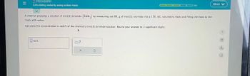 **Stoichiometry: Calculating Molarity Using Solute Mass**

A chemist prepares a solution of iron(II) bromide (\( \text{FeBr}_2 \)) by measuring out 80. g of iron(II) bromide into a 150. mL volumetric flask and filling the flask to the mark with water.

Calculate the concentration in mol/L of the chemist’s iron(II) bromide solution. Round your answer to 2 significant digits.

---

**Input Box for Answer:**

- Input field labeled "mol/L"

**Tools:**

- A calculator symbol
- An option to check or reset the calculation (X for reset)

No graphs or diagrams are present in the image.