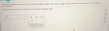 Fluorine gas and water vapor react to form hydrogen fluoride gas and oxygen. What volume of oxygen would be produced by this reaction if 9.87 cm of fluorine
were consumed?
Also, be sure your answer has a unit symbol, and is rounded to 3 significant digits.
0
010
0.0
X
Ś
?
000
Ar