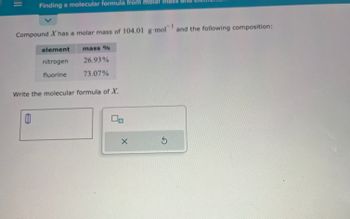 |||
Finding a molecular formula from molar mass al
Compound X has a molar mass of 104.01 g mol and the following composition:
0
element
nitrogen
fluorine
mass %
26.93%
73.07%
Write the molecular formula of X.
00
X
S