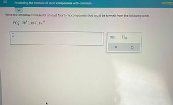 **Predicting the Formula of Ionic Compounds with Common Ions**

**Task:** Write the empirical formula for at least four ionic compounds that could be formed from the following ions:

- \( \text{PO}_4^{3-} \)
- \( \text{Pb}^{4+} \)
- \( \text{OH}^- \)
- \( \text{Fe}^{3+} \)

**Instructions:**

- Use the provided text box to input your empirical formulas.
- You can use the options to clear or reset your entries if needed. 

**Explanation:**

In this exercise, you will practice predicting the empirical formulas of ionic compounds. The ions listed can combine to form neutral compounds. Consider the charge balance: the sum of the charges in the compound must be zero. Here are a few example combinations:

1. **Pb(OH)_4:** Formed by combining \( \text{Pb}^{4+} \) and \( \text{OH}^- \).
2. **FePO_4:** Formed by combining \( \text{Fe}^{3+} \) and \( \text{PO}_4^{3-} \).
3. **Pb_3(PO_4)_4:** Formed by combining \( \text{Pb}^{4+} \) and \( \text{PO}_4^{3-} \).
4. **Fe(OH)_3:** Formed by combining \( \text{Fe}^{3+} \) and \( \text{OH}^- \).

Use these combinations to guide your answers and ensure the total charge contributes to a neutral compound.