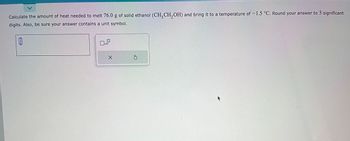 Calculate the amount of heat needed to melt 76.0 g of solid ethanol (CH₂CH₂OH) and bring it to a temperature of -1.5 °C. Round your answer to 3 significant
digits. Also, be sure your answer contains a unit symbol.
0
x10
X
Ś