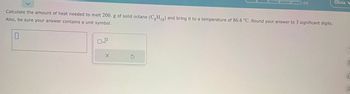 Calculate the amount of heat needed to melt 200. g of solid octane (CgH₁g) and bring it to a temperature of 86.4 °C. Round your answer to 3 significant digits.
Also, be sure your answer contains a unit symbol.
0
0x10
X
0/5
5
Olivia
(
f
ol
A