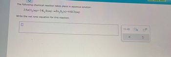 The following chemical reaction takes place in aqueous solution:
2 FeCl3(aq) +3 K₂S(aq) →Fe₂S3(s)+6 KCl(aq)
Write the net ionic equation for this reaction.
0
0-0
X
S