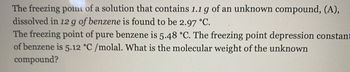 The freezing point of a solution that contains 1.1 g of an unknown compound, (A),
dissolved in 12 g of benzene is found to be 2.97 °C.
The freezing point of pure benzene is 5.48 °C. The freezing point depression constant
of benzene is 5.12 °C/molal. What is the molecular weight of the unknown
compound?