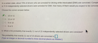 In a certain state, about 70% of drivers who are arrested for driving while intoxicated (DWI) are convicted. Comple
a. If 15 independently selected drivers were arrested for DWI, how many of them would you expect to be convicte
Choose the correct answer below.
A 10 or 11
OB. 11 or 12
Oc. 9 or 10
OD. B or 9
b. What is the probability that exactly 11 out of 15 independently selected drivers are convicted?
The probability that exactly 11 out of 15 drivers are convicted is
(Type an integer or decimal rounded to three decimal places as needed.)
