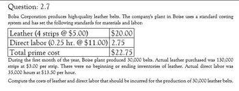 Question: 2.7
Bolsa Corporation produces high-quality leather belts. The company's plant in Boise uses a standard costing
system and has set the following standards for materials and labor:
Leather (4 strips @ $5.00)
$20.00
Direct labor (0.25 hr. @ $11.00) 2.75
Total prime cost
$22.75
During the first month of the year, Boise plant produced 30,000 belts. Actual leather purchased was 130,000
strips at $3.00 per strip. There were no beginning or ending inventories of leather. Actual direct labor was
35,000 hours at $13.50 per hour.
Compute the costs of leather and direct labor that should be incurred for the production of 30,000 leather belts.