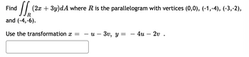 **Problem Statement:**

Find the double integral \(\iint_R (2x + 3y) \, dA\) where \(R\) is the parallelogram with vertices \((0,0)\), \((-1,-4)\), \((-3,-2)\), and \((-4,-6)\).

Use the transformation \(x = -u - 3v\), \(y = -4u - 2v\).

**Explanation:**

The task is to calculate the integral of the function \(2x + 3y\) over the region \(R\), which is defined as a parallelogram in the \(xy\)-plane. The region's vertices are given as \((0,0)\), \((-1,-4)\), \((-3,-2)\), and \((-4,-6)\).

To solve this problem, we employ a change of variables defined by the transformation:
- \(x = -u - 3v\)
- \(y = -4u - 2v\)

This transformation allows us to potentially simplify the computation of the integral by mapping the parallelogram \(R\) into a new region in the \(uv\)-plane. The task would typically involve finding the Jacobian of the transformation to correctly handle the area differential when changing from \(dA\) to \(dudv\).