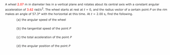 A wheel 2.07 m in diameter lies in a vertical plane and rotates about its central axis with a constant angular
acceleration of 3.62 rad/s2. The wheel starts at rest at t = 0, and the radius vector of a certain point P on the rim
makes an angle of 57.3° with the horizontal at this time. At t = 2.00 s, find the following.
(a) the angular speed of the wheel
(b) the tangential speed of the point P
(c) the total acceleration of the point P
(d) the angular position of the point P