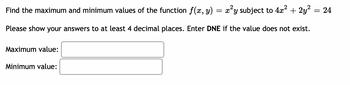 Find the maximum and minimum values of the function f(x, y)
=
= x²y subject to 4x² + 2y²
Please show your answers to at least 4 decimal places. Enter DNE if the value does not exist.
Maximum value:
Minimum value:
= 24