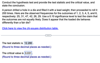 Conduct the hypothesis test and provide the test statistic and the critical value, and
state the conclusion.
A person drilled a hole in a die and filled it with a lead weight, then proceeded to roll it
200 times. Here are the observed frequencies for the outcomes of 1, 2, 3, 4, 5, and 6,
respectively: 25, 31, 47, 42, 26, 29. Use a 0.10 significance level to test the claim that
the outcomes are not equally likely. Does it appear that the loaded die behaves
differently than a fair die?
Click here to view the chi-square distribution table.
The test statistic is 12.280.
(Round to three decimal places as needed.)
The critical value is 0.031
(Round to three decimal places as needed.)