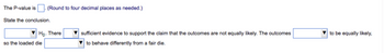 The P-value is
(Round to four decimal places as needed.)
State the conclusion.
Ho. There
so the loaded die
sufficient evidence to support the claim that the outcomes are not equally likely. The outcomes
to behave differently from a fair die.
to be equally likely,