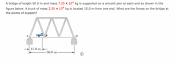 A bridge of length 50.0 m and mass 7.55 x 104 kg is supported on a smooth pier at each end as shown in the
figure below. A truck of mass 2.55 x 104 kg is located 15.0 m from one end. What are the forces on the bridge at
the points of support?
M
A
15.0 m
-50.0 m
B