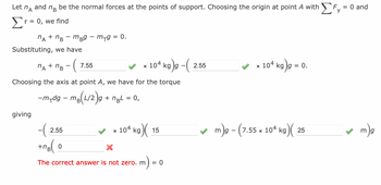 Let na
and
nB be the normal forces at the points of support. Choosing the origin at point A with F, = 0 and
T = 0, we find
nA + B - mB9-m-g = 0.
Substituting, we have
giving
nA + nB - 7.55
Choosing the axis at point A, we have for the torque
-m-dg-m₂(L/2g + ngL = 0,
x 104 kg)g -(
-(2.5
+ng(0
x 104 kg)
X
The correct answer is not zero. m
15
= 0
2.55
x 104 kg g = c
0.
✓m)g - (7.55 x 104 kg)(
25
mg