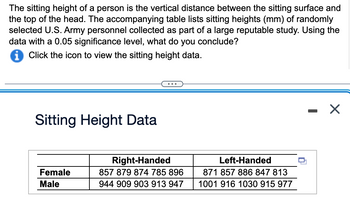 **Sitting Height Study Overview**

The sitting height of a person refers to the vertical distance from the sitting surface to the top of the head. The data provided below represent the sitting heights, measured in millimeters (mm), of randomly selected U.S. Army personnel. This was collected as part of a substantial, reputable study. The data are analyzed with a significance level of 0.05 to deduce insights.

**Table: Sitting Height Data**

|        | Right-Handed           | Left-Handed            |
|--------|------------------------|------------------------|
| Female | 857, 879, 874, 785, 896| 871, 857, 886, 847, 813|
| Male   | 944, 909, 903, 913, 947| 1001, 916, 1030, 915, 977|

- **Description:**
  - The table shows the sitting heights categorized by handedness (Right-Handed and Left-Handed) and gender (Female and Male). 
  - For each category, individual data points represent the sitting height in millimeters of each participant.

**Analysis Task**

Using this data, analyze and conclude any significant differences in sitting heights based on handedness and gender, utilizing a 0.05 significance level for statistical testing.