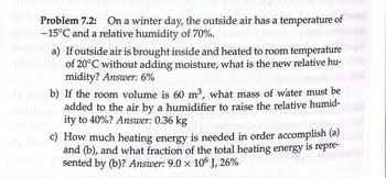 Problem 7.2: On a winter day, the outside air has a temperature of
-15°C and a relative humidity of 70%.
a) If outside air is brought inside and heated to room temperature
of 20°C without adding moisture, what is the new relative hu-
midity? Answer: 6%
b) If the room volume is 60 m³, what mass of water must be
added to the air by a humidifier to raise the relative humid-
ity to 40%? Answer: 0.36 kg
c) How much heating energy is needed in order accomplish (a)
and (b), and what fraction of the total heating energy is repre-
sented by (b)? Answer: 9.0 x 106 J, 26%