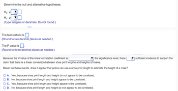 Determine the null and alternative hypotheses.
Ho: P
H₁: P
(Type integers or decimals. Do not round.)
The test statistic is
(Round to two decimal places as needed.)
The P-value is.
(Round to three decimal places as needed.)
Because the P-value of the linear correlation coefficient is
the significance level, there
claim that there is a linear correlation between shoe print lengths and heights of males.
Based on these results, does it appear that police can use a shoe print length to estimate the height of a male?
O A. Yes, because shoe print length and height do not appear to be correlated.
B. No, because shoe print length and height appear to be correlated.
OC. Yes, because shoe print length and height appear to be correlated.
O D. No, because shoe print length and height do not appear to be correlated.
sufficient evidence to support the