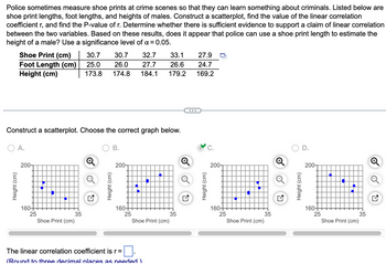 Police sometimes measure shoe prints at crime scenes so that they can learn something about criminals. Listed below are
shoe print lengths, foot lengths, and heights of males. Construct a scatterplot, find the value of the linear correlation
coefficient r, and find the P-value of r. Determine whether there is sufficient evidence to support a claim of linear correlation
between the two variables. Based on these results, does it appear that police can use a shoe print length to estimate the
height of a male? Use a significance level of α =0.05.
Shoe Print (cm)
Foot Length (cm)
Height (cm)
Height (cm)
Construct a scatterplot. Choose the correct graph below.
O A.
200-
160+
25
H
Shoe Print (cm)
33.1
30.7 30.7 32.7
25.0 26.0 27.7 26.6
173.8 174.8 184.1 179.2
35
B.
200-
160+
25
The linear correlation coefficient is r =
0.
(Round to three decimal places as needed)
●
Shoe Print (cm)
35
27.9
24.7
169.2
200-
160+
25
Shoe Print (cm)
35
200-
160+
25
€
●
Shoe Print (cm)
35