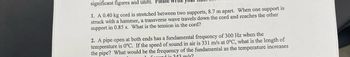 significant figures and units. Please write
1. A 0.40 kg cord is stretched between two supports, 8.7 m apart. When one support is
struck with a hammer, a transverse wave travels down the cord and reaches the other
support in 0.85 s. What is the tension in the cord?
2. A pipe open at both ends has a fundamental frequency of 300 Hz when the
temperature is 0°C. If the speed of sound in air is 331 m/s at 0°C, what is the length of
the pipe? What would be the frequency of the fundamental as the temperature increases
fund in 343 m/s?