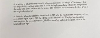 4. A visitor to a lighthouse (on earth) wishes to determine the height of the tower. She
ties a spool of thread to a small rock to make a simple pendulum, which she hangs down
the center of a spiral staircase of the tower. The period of oscillation was 9.40 s. What is
the height of the tower?
5. On a day when the speed of sound in air is 345 m/s, the fundamental frequency of an
open-ended organ pipe is 690 Hz. If the second harmonic of this pipe has the same
wavelength as the second overtone (third harmonic) of a closed-end pipe, what is the
length of each pipe?