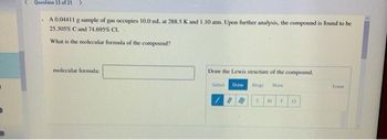 Question 11 of 21 >
A 0.04411 g sample of gas occupies 10.0 mL. at 288.5 K and 1.10 atm. Upon further analysis, the compound is found to be
25.305% Cand 74.695% CI.
What is the molecular formula of the compound?
molecular formula:
Draw the Lewis structure of the compound.
Select Draw Rings More
#M C Br F a