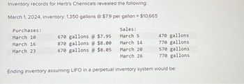 Inventory records for Herb's Chemicals revealed the following:
March 1, 2024, inventory: 1,350 gallons @ $7.9 per gallon = $10,665
Purchases:
March 10
March 16
March 23
Sales:
March 5
March 14
March 20
March 26
670 gallons@ $7.95
870 gallons@ $8.00
670 gallons @ $8.05
470 gallons
770 gallons
570 gallons
770 gallons
Ending inventory assuming LIFO in a perpetual inventory system would be: