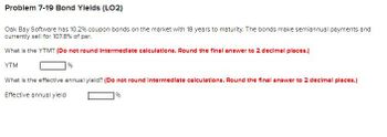 Problem 7-19 Bond Ylelds (LO2)
Oak Bay Software has 10.2% coupon bonds on the market with 18 years to maturity. The bonds make semiannual payments and
currently sell for 107.8% of par.
What is the YTM? (Do not round Intermediate calculations. Round the final answer to 2 decimal places.)
YTM
%
What is the effective annual yield? (Do not round Intermediate calculations. Round the final answer to 2 decimal places.)
Effective annual yield
%