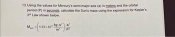 13. Using the values for Mercury's semi-major axis (a) in meters and the orbital
period (P) in seconds, calculate the Sun's mass using the expression for Kepler's
3rd Law shown below.
(5.92×1011!
M.
sun
F
kg.s² a'
P²