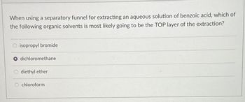 When using a separatory funnel for extracting an aqueous solution of benzoic acid, which of
the following organic solvents is most likely going to be the TOP layer of the extraction?
isopropyl bromide
dichloromethane
diethyl ether
chloroform