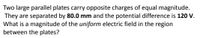 Two large parallel plates carry opposite charges of equal magnitude.
They are separated by 80.0 mm and the potential difference is 120 V.
What is a magnitude of the uniform electric field in the region
between the plates?
