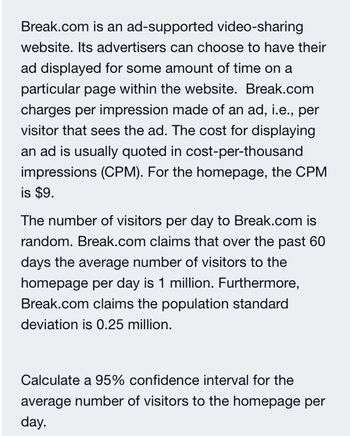 Break.com is an ad-supported video-sharing
website. Its advertisers can choose to have their
ad displayed for some amount of time on
particular page within the website. Break.com
charges per impression made of an ad, i.e., per
visitor that sees the ad. The cost for displaying
an ad is usually quoted in cost-per-thousand
impressions (CPM). For the homepage, the CPM
is $9.
The number of visitors per day to Break.com is
random. Break.com claims that over the past 60
days the average number of visitors to the
homepage per day is 1 million. Furthermore,
Break.com claims the population standard
deviation is 0.25 million.
Calculate a 95% confidence interval for the
average number of visitors to the homepage per
day.