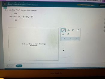 III
Naming and Drawing Organic Molecules
Drawing a skeletal structure from a condensed structure
Draw a skeletal ("line") structure of this molecule:
CH3
CH3 C-CH2-O-CH2-OH
CH₂
Click and drag to start drawing a
structure.
Explanation
Check
H
σ Ö
MacBook Air
G
È
jn8iN2P19bv8M8v...
0
1/5
Julianna
D
2024 McGraw Hill LLC. All Rights Reserved.
Terms of Use | Privacy Center | Accessibility