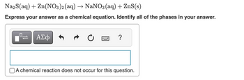 Na2S(aq) + Zn(NO3)2 (aq) → NaNO3(aq) + ZnS(s)
Express your answer as a chemical equation. Identify all of the phases in your answer.
0
ΑΣΦ
*****
?
A chemical reaction does not occur for this question.