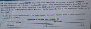 The Agricolan monetary base is 800,000 florins. The public always holds half its money as currency and half as
deposits. Banks hold 25% of deposits in the form of reserves. Starting with the initial creation of a monetary base that
accompanies the purchase by the central bank of 800,000 fl worth of securities from the public, answer the following
questions (Hint: Don't forget that the public keeps only half its money in the form of bank deposits and the other half as
currency)
Fill in the consolidated balance sheet of the banks after they first receive deposits. (Enter all values rounded to the
nearest whole number.)
Reserves
Assets
Consolidated Balance Sheet of Banks (fl)
Deposits
Liabilities