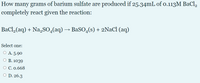 How many grams of barium sulfate are produced if 25.34mL of o.113M BaCl,
completely react given the reaction:
BaCl,(aq) + Na,SO,(aq) → BaSO4(s) + 2NaCl (aq)
Select one:
O A. 5.90
О В. 1039
О С.0.668
O D. 26.3
