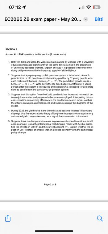 07:12 1
EC2065 ZB exam paper - May 20...
SECTION A
Answer ALL FIVE questions in this section (8 marks each).
1. Between 1980 and 2010, the wage premium earned by workers with a university
education increased significantly at the same time as a rise in the proportion
of university-educated workers. Explain one way it is possible to reconcile the
rising skill premium with the increased supply of skilled labour.
2. Suppose that a pay-as-you-go public pension system is introduced. At each
point in time, N old people receive benefits p paid for by N' young people, who
each make contributions t, hence pNtN'. The population growth rate is n,
hence N' (1+n)N. Write down the life-time budget constraint of a young
person after the system is introduced and explain what is needed for all genera-
tions to benefit from the pay-as-you-go pension system.
3. Suppose that disruption from the Covid pandemic has increased mismatch be-
tween job vacancies and people who became unemployed. Interpreting this as
a deterioration in matching efficiency in the equilibrium search model, analyse
the effects on wages, unemployment, and vacancies using the diagrams of the
model.
4. During 2022, the yield curve in the United States became 'inverted' (downward
sloping). Use the expectations theory of long-term interest rates to explain why
an inverted yield curve often seen as a signal that a recession is imminent.
5. Suppose there is a temporary increase in government expenditure G in a small
open economy. Using the international real dynamic model with flexible prices,
find the effects on GDP, Y, and the current account, CA. Explain whether the im-
pact on GDP is larger or smaller than in a closed economy with the same fiscal
policy change.
Page 2 of 6
64
Bitti