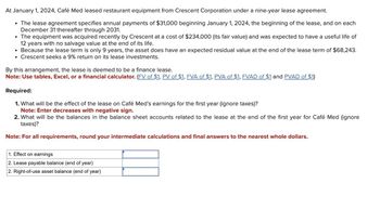 At January 1, 2024, Café Med leased restaurant equipment from Crescent Corporation under a nine-year lease agreement.
• The lease agreement specifies annual payments of $31,000 beginning January 1, 2024, the beginning of the lease, and on each
December 31 thereafter through 2031.
• The equipment was acquired recently by Crescent at a cost of $234,000 (its fair value) and was expected to have a useful life of
12 years with no salvage value at the end of its life.
• Because the lease term is only 9 years, the asset does have an expected residual value at the end of the lease term of $68,243.
• Crescent seeks a 9% return on its lease investments.
By this arrangement, the lease is deemed to be a finance lease.
Note: Use tables, Excel, or a financial calculator. (FV of $1, PV of $1, FVA of $1, PVA of $1, FVAD of $1 and PVAD of $1)
Required:
1. What will be the effect of the lease on Café Med's earnings for the first year (ignore taxes)?
Note: Enter decreases with negative sign.
2. What will be the balances in the balance sheet accounts related to the lease at the end of the first year for Café Med (ignore
taxes)?
Note: For all requirements, round your intermediate calculations and final answers to the nearest whole dollars.
1. Effect on earnings
2. Lease payable balance (end of year)
2. Right-of-use asset balance (end of year)