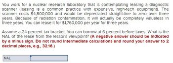 You work for a nuclear research laboratory that is contemplating leasing a diagnostic
scanner (leasing is a common practice with expensive, high-tech equipment). The
scanner costs $4,800,000 and would be depreciated straight-line to zero over three
years. Because of radiation contamination, it will actually be completely valueless in
three years. You can lease it for $1,760,000 per year for three years.
Assume a 24 percent tax bracket. You can borrow at 6 percent before taxes. What is the
NAL of the lease from the lessor's viewpoint? (A negative answer should be indicated
by a minus sign. Do not round intermediate calculations and round your answer to 2
decimal places, e.g., 32.16.)
NAL