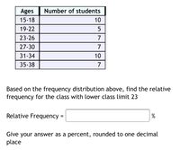 Ages
15-18
19-22
23-26
27-30
31-34
10
35-38
7
Based on the frequency distribution above, find the relative
frequency for the class with lower class limit 23
Relative Frequency =
%
Give your answer as a percent, rounded to one decimal
place
Number of students
10
57
7
7