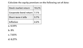 Calculate the equity premium on the following set of data:
Stock market return
10.2%
Corporate bond return 7.1%
Short-term t bills
3.7%
Inflation
2.2%
a. 6.50%
b. 8%
c. 7.83%
d. 6.27%