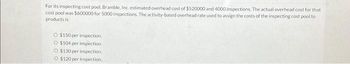 For its inspecting cost pool, Bramble, Inc. estimated overhead cost of $520000 and 4000 inspections. The actual overhead cost for that
cost pool was $600000 for 5000 inspections. The activity-based overhead rate used to assign the costs of the inspecting cost pool to
products is
O $150 per inspection.
O $104 per inspection
O $130 per inspection
O $120 per inspection.