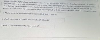 (3R 4R)-3-Bromo-4-phenylhexane reacts with r-butoxide ion, but the major product has potential stereoisomers. The question is
which stereoisomer predominates as the major product? Using scratch paper, draw the starting material and reagent, and then
use what you know about reaction mechanisms to determine the correct mechanism for this reaction. Then, identify the
product and the correct stereoisomer of the final product (R, S, E, or Z). Fill in the blanks below with the necessary information.
a. What mechanism is controlling this reaction (SN1, SN2, E1, or E2)?
b. Which stereoisomer product predominates (R, S, E, or Z)?
c. What is the full name of the major product?