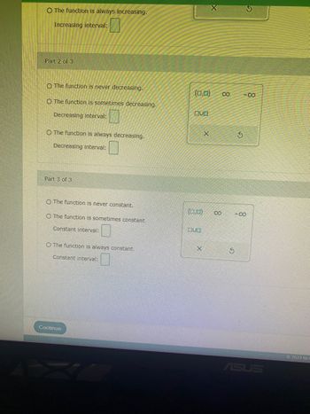 O The function is always increasing.
Increasing interval:
Part 2 of 3
O The function is never decreasing.
O The function is sometimes decreasing.
Decreasing interval:
O The function is always decreasing.
Decreasing interval:
Part 3 of 3
O The function is never constant.
O The function is sometimes constant.
Constant interval:
0
O The function is always constant.
Constant interval:
Continue
(0,0) 8
OUD
(0,0)
DU
X
X
8
3
S
-8
-8
ASUS
O2023 McC